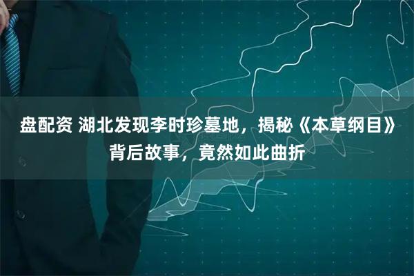 盘配资 湖北发现李时珍墓地，揭秘《本草纲目》背后故事，竟然如此曲折