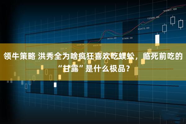 领牛策略 洪秀全为啥疯狂喜欢吃蜈蚣，临死前吃的“甘露”是什么极品？
